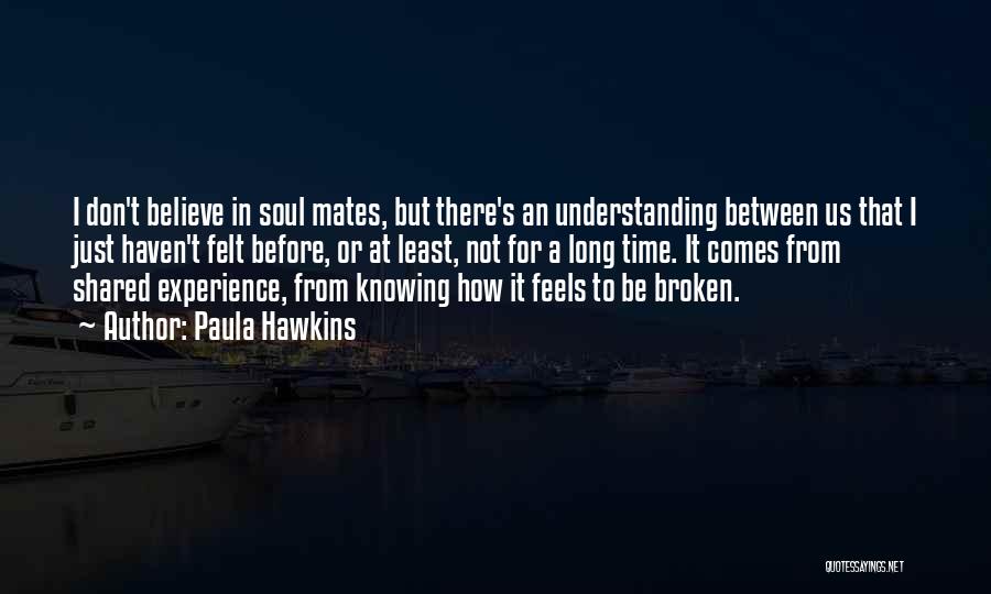 Paula Hawkins Quotes: I Don't Believe In Soul Mates, But There's An Understanding Between Us That I Just Haven't Felt Before, Or At