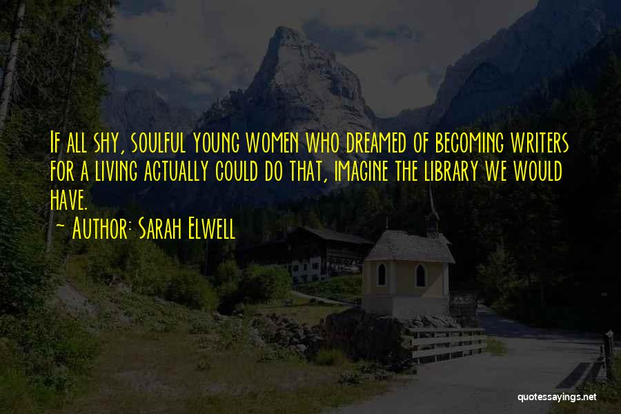 Sarah Elwell Quotes: If All Shy, Soulful Young Women Who Dreamed Of Becoming Writers For A Living Actually Could Do That, Imagine The