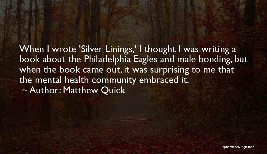 Matthew Quick Quotes: When I Wrote 'silver Linings,' I Thought I Was Writing A Book About The Philadelphia Eagles And Male Bonding, But