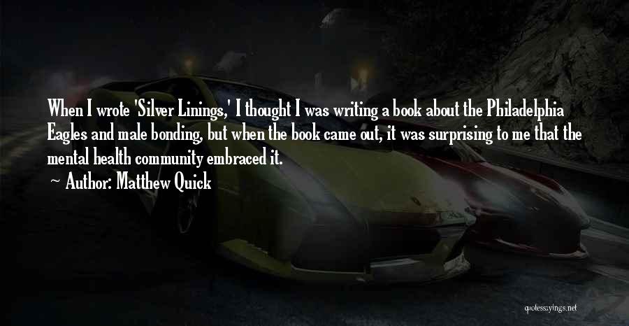 Matthew Quick Quotes: When I Wrote 'silver Linings,' I Thought I Was Writing A Book About The Philadelphia Eagles And Male Bonding, But