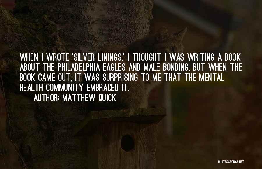 Matthew Quick Quotes: When I Wrote 'silver Linings,' I Thought I Was Writing A Book About The Philadelphia Eagles And Male Bonding, But