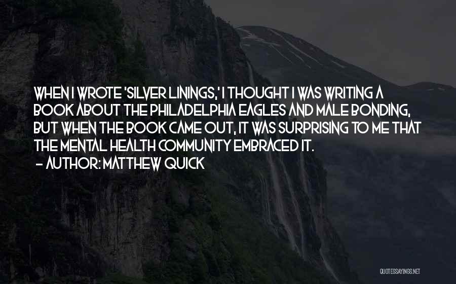 Matthew Quick Quotes: When I Wrote 'silver Linings,' I Thought I Was Writing A Book About The Philadelphia Eagles And Male Bonding, But