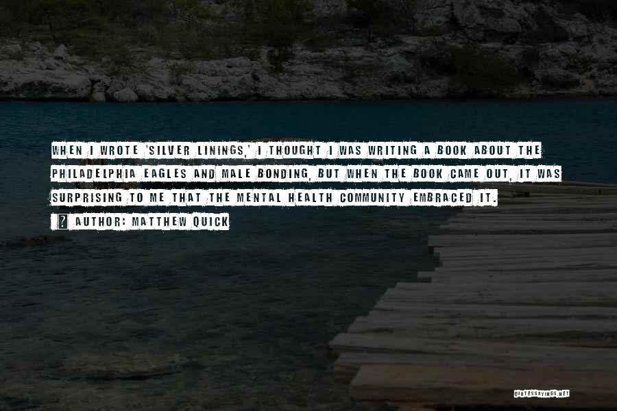Matthew Quick Quotes: When I Wrote 'silver Linings,' I Thought I Was Writing A Book About The Philadelphia Eagles And Male Bonding, But
