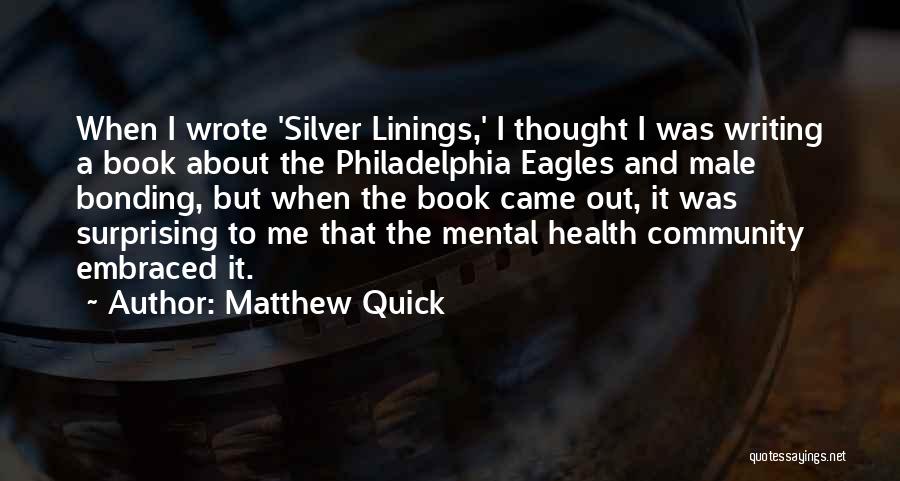 Matthew Quick Quotes: When I Wrote 'silver Linings,' I Thought I Was Writing A Book About The Philadelphia Eagles And Male Bonding, But