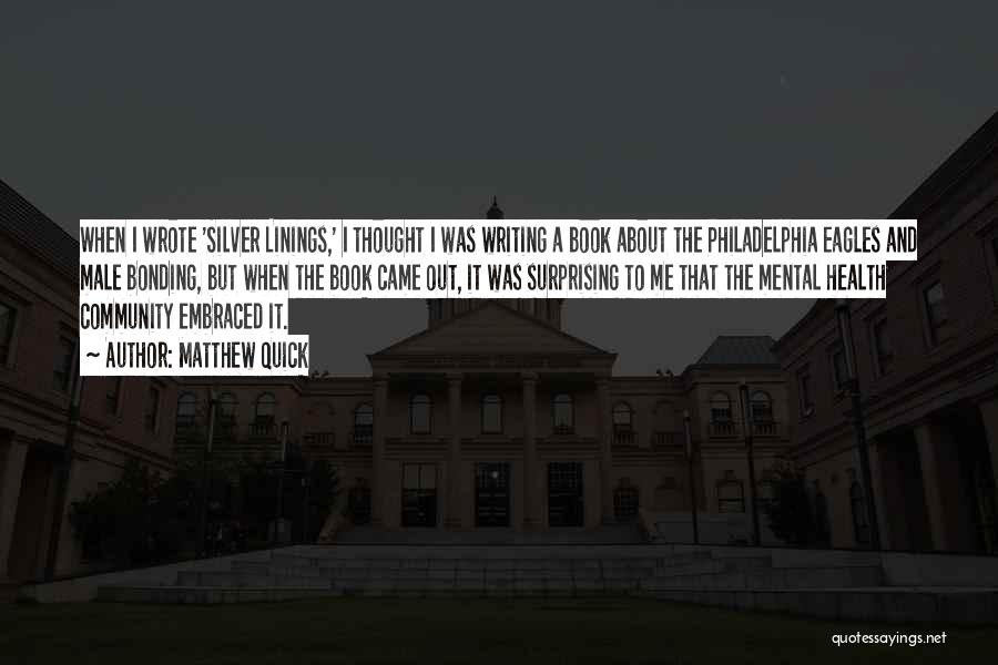 Matthew Quick Quotes: When I Wrote 'silver Linings,' I Thought I Was Writing A Book About The Philadelphia Eagles And Male Bonding, But