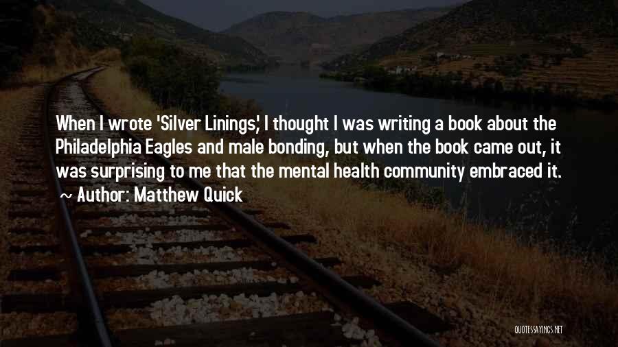 Matthew Quick Quotes: When I Wrote 'silver Linings,' I Thought I Was Writing A Book About The Philadelphia Eagles And Male Bonding, But