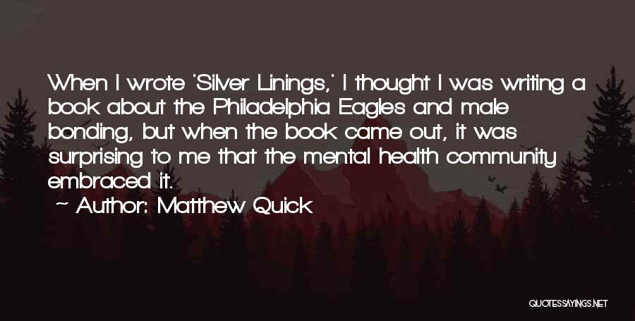 Matthew Quick Quotes: When I Wrote 'silver Linings,' I Thought I Was Writing A Book About The Philadelphia Eagles And Male Bonding, But