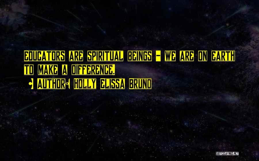 Holly Elissa Bruno Quotes: Educators Are Spiritual Beings - We Are On Earth To Make A Difference.