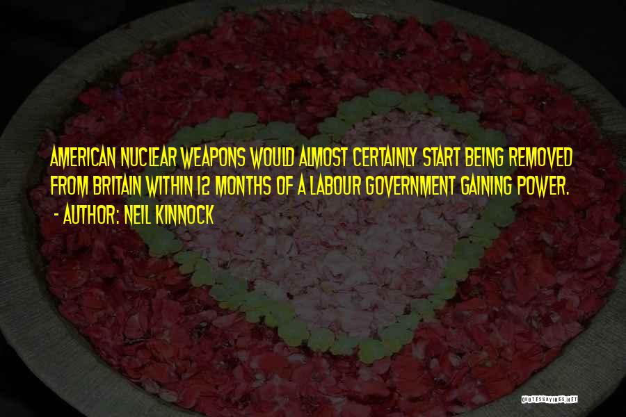 Neil Kinnock Quotes: American Nuclear Weapons Would Almost Certainly Start Being Removed From Britain Within 12 Months Of A Labour Government Gaining Power.