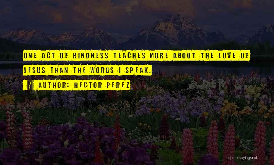 Hector Perez Quotes: One Act Of Kindness Teaches More About The Love Of Jesus Than The Words I Speak.