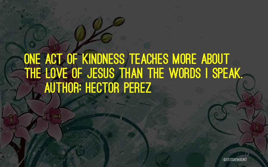 Hector Perez Quotes: One Act Of Kindness Teaches More About The Love Of Jesus Than The Words I Speak.