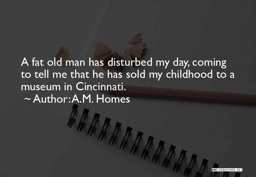 A.M. Homes Quotes: A Fat Old Man Has Disturbed My Day, Coming To Tell Me That He Has Sold My Childhood To A