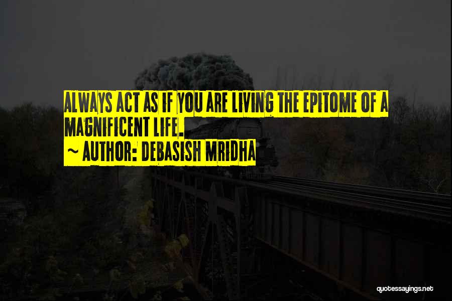 Debasish Mridha Quotes: Always Act As If You Are Living The Epitome Of A Magnificent Life.