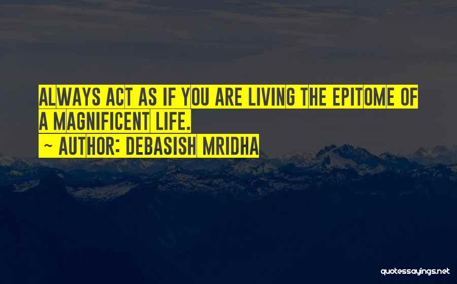 Debasish Mridha Quotes: Always Act As If You Are Living The Epitome Of A Magnificent Life.