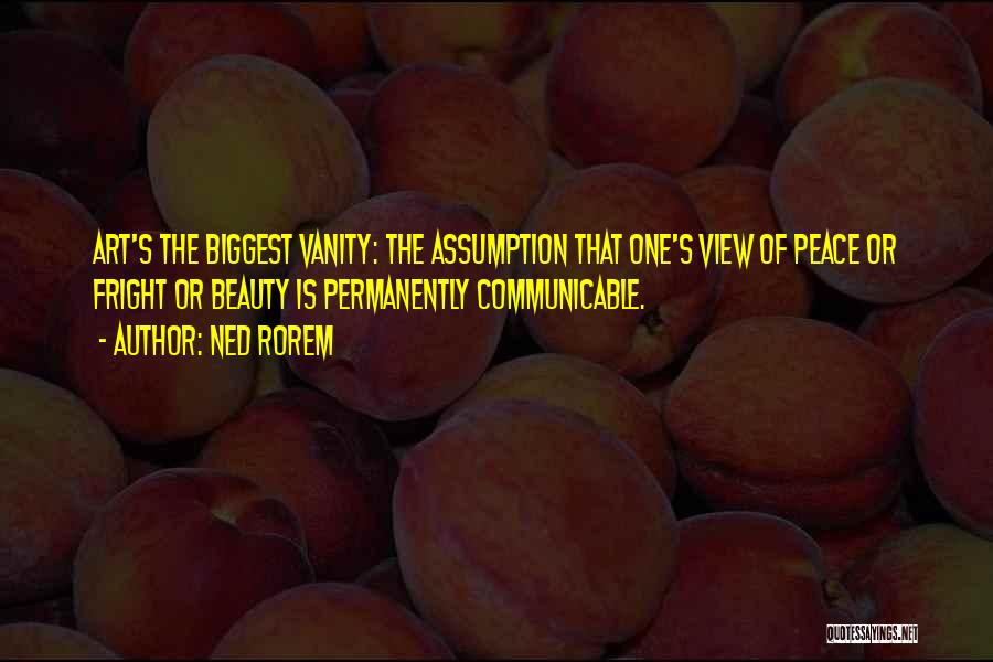 Ned Rorem Quotes: Art's The Biggest Vanity: The Assumption That One's View Of Peace Or Fright Or Beauty Is Permanently Communicable.