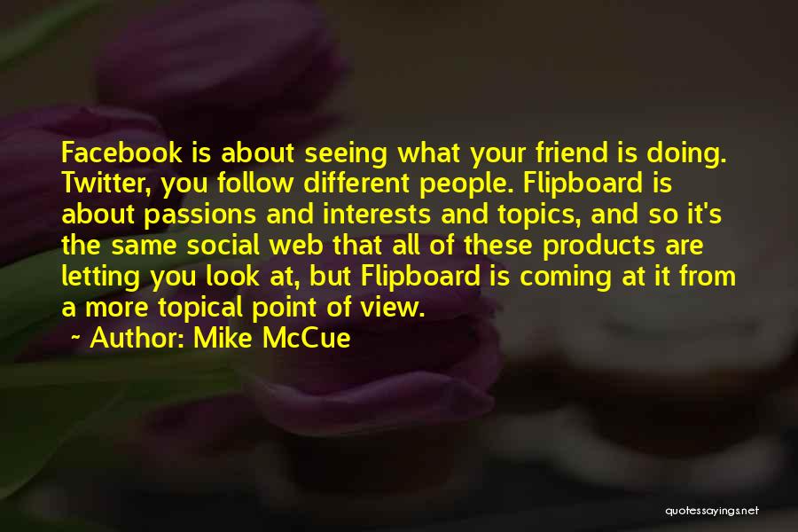 Mike McCue Quotes: Facebook Is About Seeing What Your Friend Is Doing. Twitter, You Follow Different People. Flipboard Is About Passions And Interests