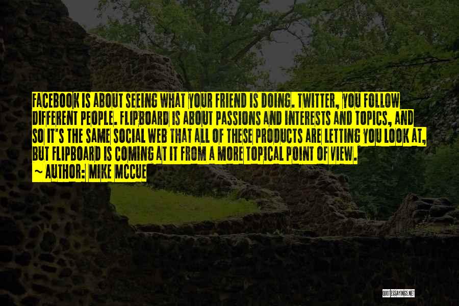 Mike McCue Quotes: Facebook Is About Seeing What Your Friend Is Doing. Twitter, You Follow Different People. Flipboard Is About Passions And Interests