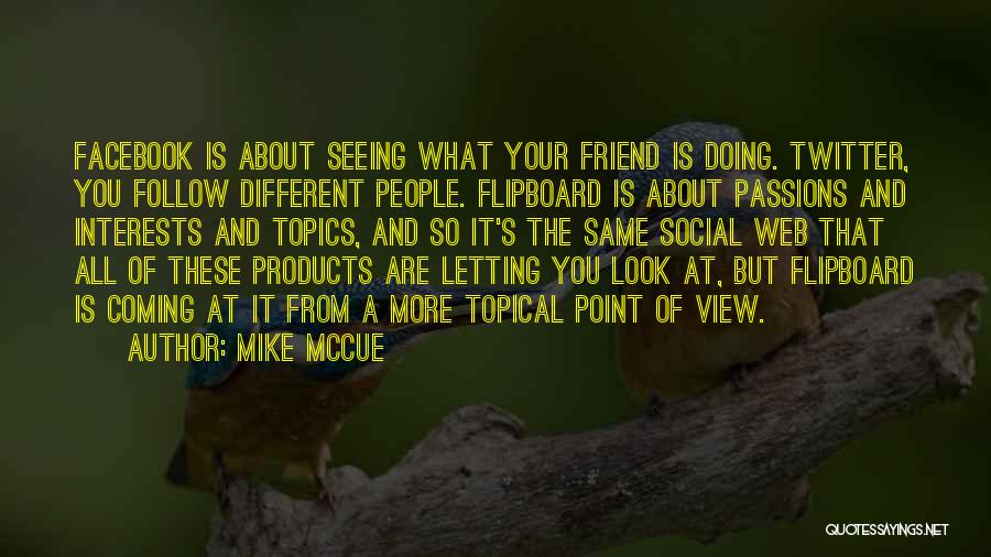 Mike McCue Quotes: Facebook Is About Seeing What Your Friend Is Doing. Twitter, You Follow Different People. Flipboard Is About Passions And Interests