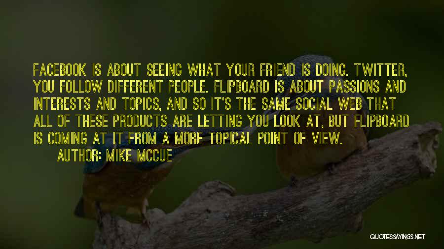 Mike McCue Quotes: Facebook Is About Seeing What Your Friend Is Doing. Twitter, You Follow Different People. Flipboard Is About Passions And Interests