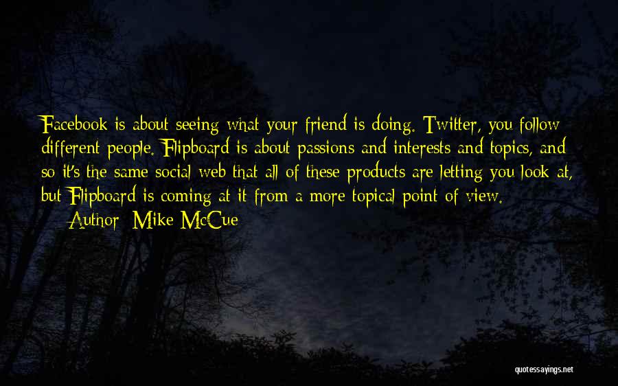 Mike McCue Quotes: Facebook Is About Seeing What Your Friend Is Doing. Twitter, You Follow Different People. Flipboard Is About Passions And Interests