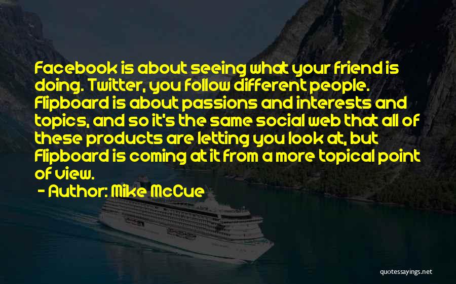 Mike McCue Quotes: Facebook Is About Seeing What Your Friend Is Doing. Twitter, You Follow Different People. Flipboard Is About Passions And Interests