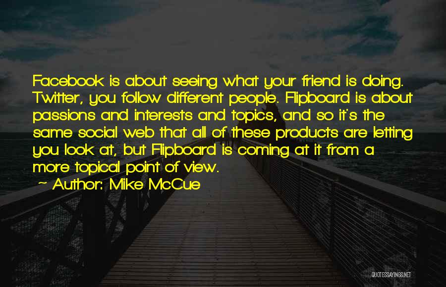 Mike McCue Quotes: Facebook Is About Seeing What Your Friend Is Doing. Twitter, You Follow Different People. Flipboard Is About Passions And Interests