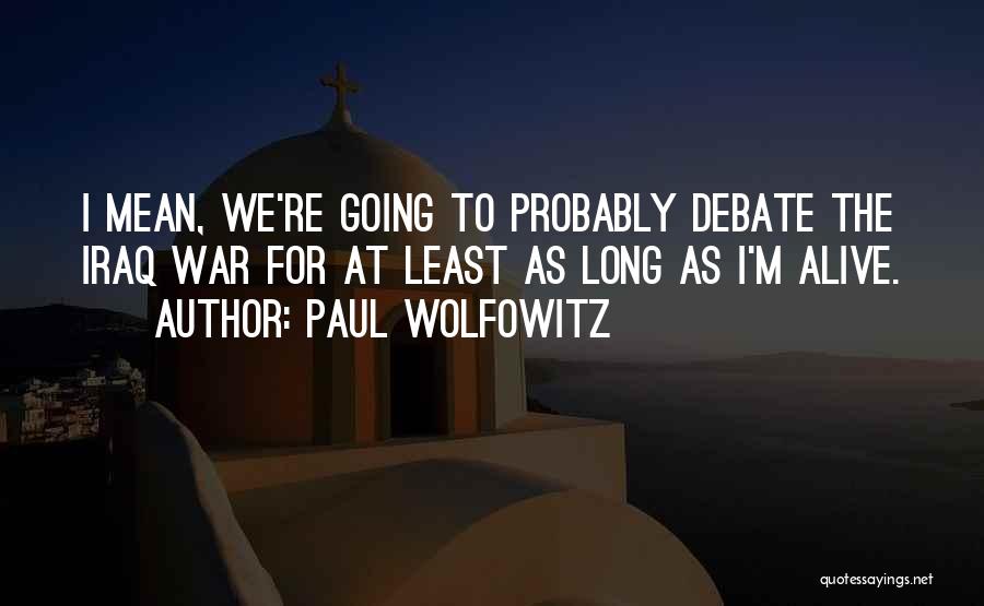 Paul Wolfowitz Quotes: I Mean, We're Going To Probably Debate The Iraq War For At Least As Long As I'm Alive.