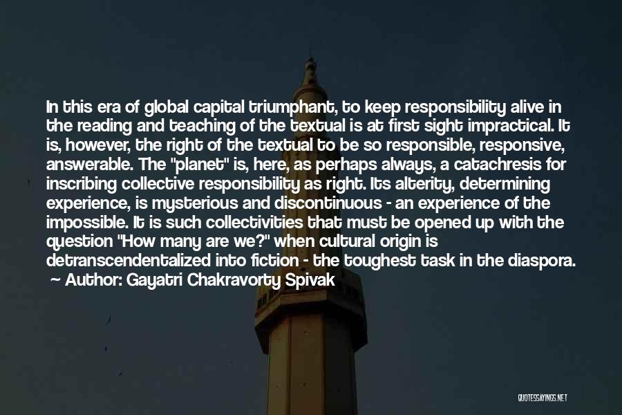 Gayatri Chakravorty Spivak Quotes: In This Era Of Global Capital Triumphant, To Keep Responsibility Alive In The Reading And Teaching Of The Textual Is