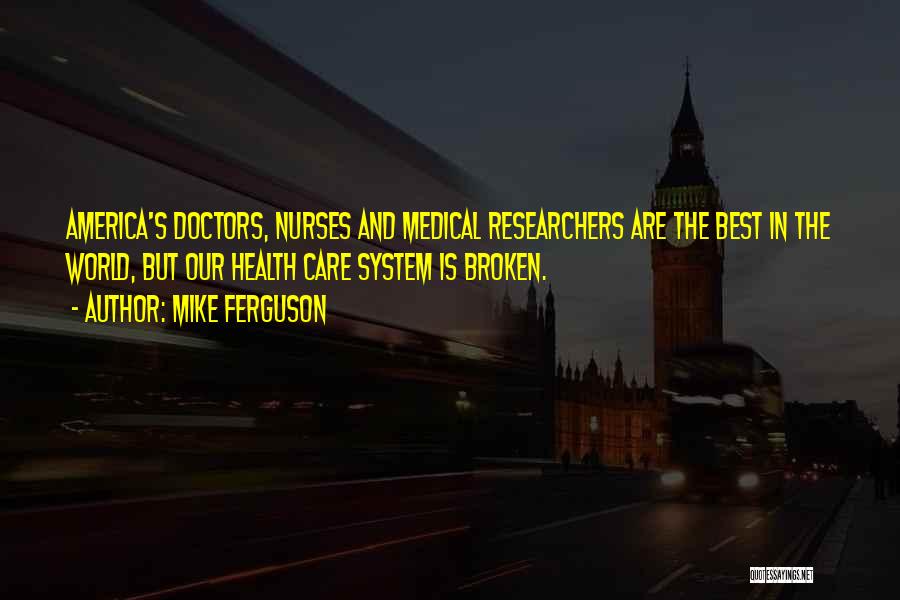 Mike Ferguson Quotes: America's Doctors, Nurses And Medical Researchers Are The Best In The World, But Our Health Care System Is Broken.