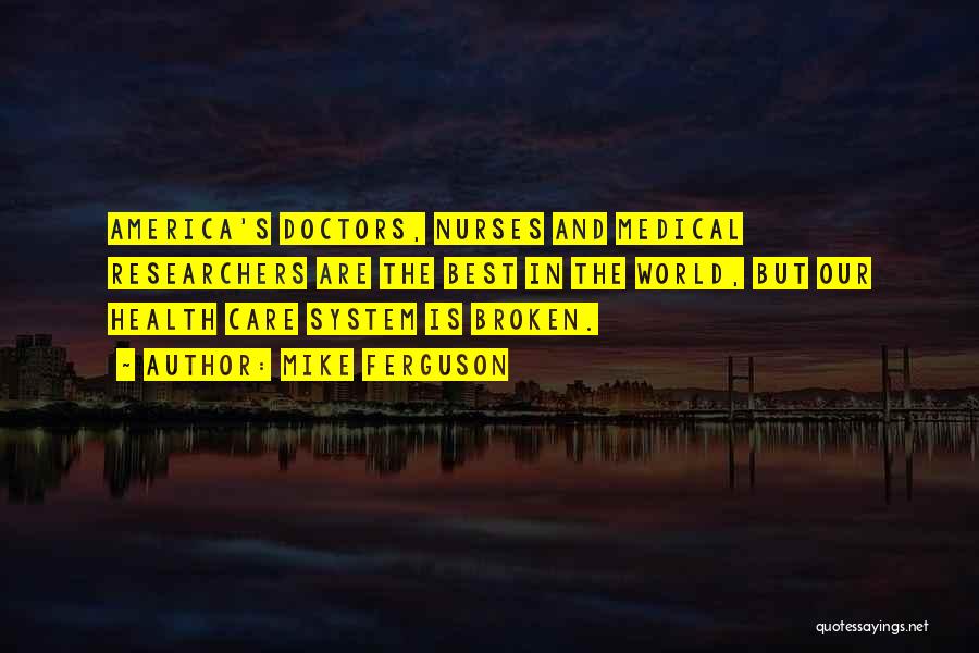 Mike Ferguson Quotes: America's Doctors, Nurses And Medical Researchers Are The Best In The World, But Our Health Care System Is Broken.