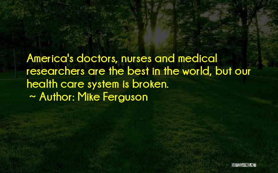 Mike Ferguson Quotes: America's Doctors, Nurses And Medical Researchers Are The Best In The World, But Our Health Care System Is Broken.