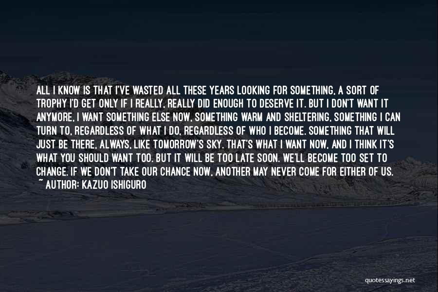 Kazuo Ishiguro Quotes: All I Know Is That I've Wasted All These Years Looking For Something, A Sort Of Trophy I'd Get Only