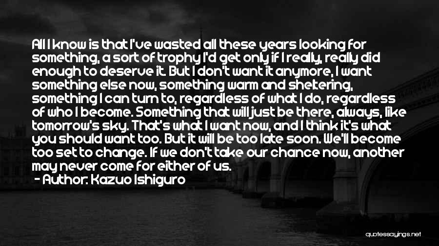 Kazuo Ishiguro Quotes: All I Know Is That I've Wasted All These Years Looking For Something, A Sort Of Trophy I'd Get Only