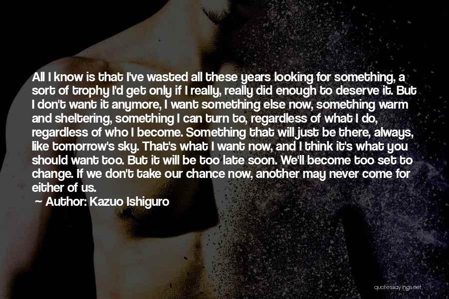 Kazuo Ishiguro Quotes: All I Know Is That I've Wasted All These Years Looking For Something, A Sort Of Trophy I'd Get Only