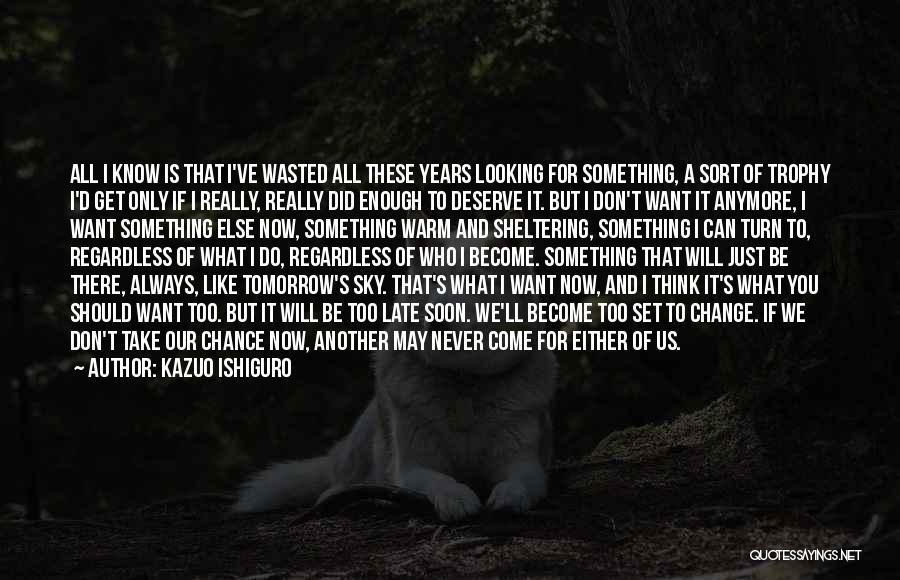 Kazuo Ishiguro Quotes: All I Know Is That I've Wasted All These Years Looking For Something, A Sort Of Trophy I'd Get Only