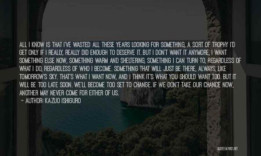 Kazuo Ishiguro Quotes: All I Know Is That I've Wasted All These Years Looking For Something, A Sort Of Trophy I'd Get Only
