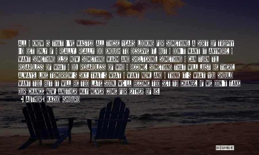 Kazuo Ishiguro Quotes: All I Know Is That I've Wasted All These Years Looking For Something, A Sort Of Trophy I'd Get Only