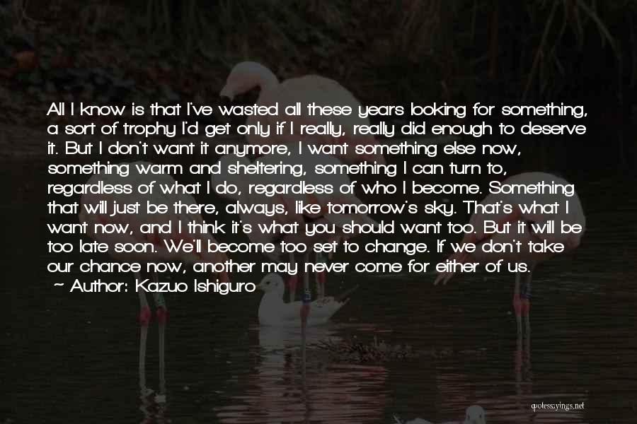 Kazuo Ishiguro Quotes: All I Know Is That I've Wasted All These Years Looking For Something, A Sort Of Trophy I'd Get Only