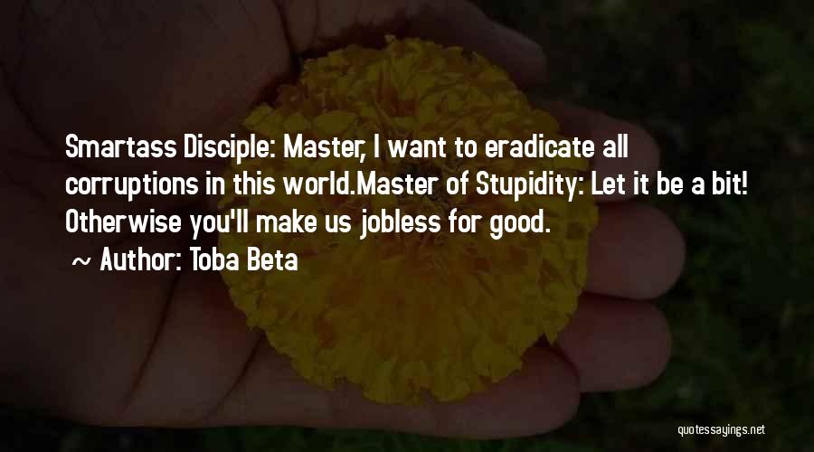 Toba Beta Quotes: Smartass Disciple: Master, I Want To Eradicate All Corruptions In This World.master Of Stupidity: Let It Be A Bit! Otherwise