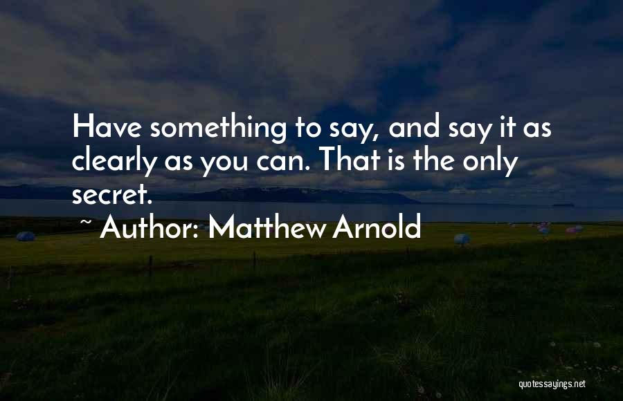 Matthew Arnold Quotes: Have Something To Say, And Say It As Clearly As You Can. That Is The Only Secret.