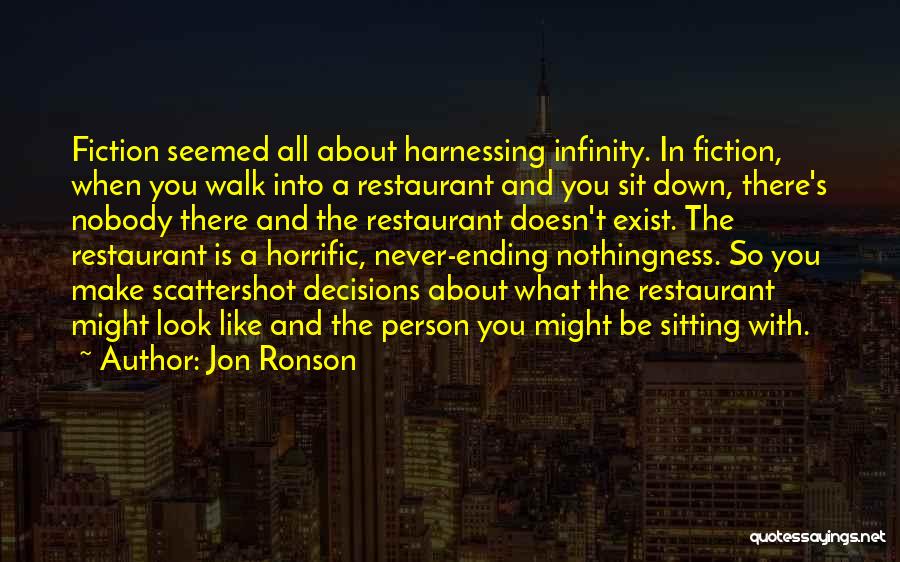 Jon Ronson Quotes: Fiction Seemed All About Harnessing Infinity. In Fiction, When You Walk Into A Restaurant And You Sit Down, There's Nobody