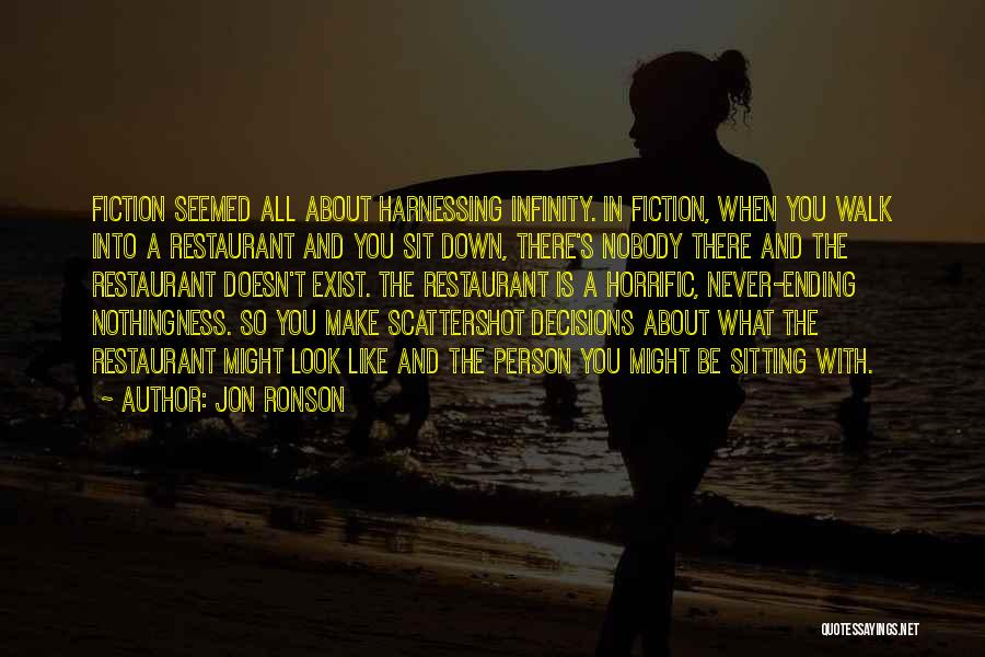 Jon Ronson Quotes: Fiction Seemed All About Harnessing Infinity. In Fiction, When You Walk Into A Restaurant And You Sit Down, There's Nobody