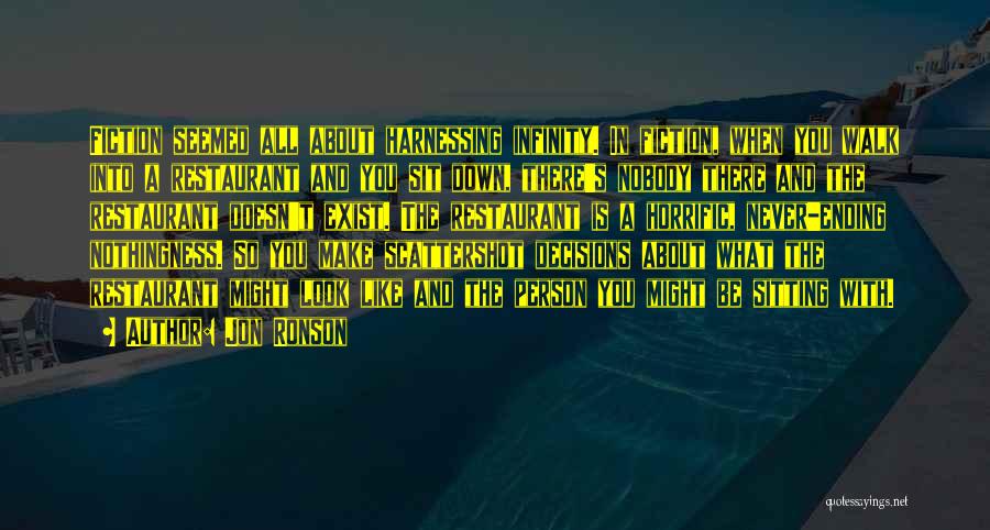 Jon Ronson Quotes: Fiction Seemed All About Harnessing Infinity. In Fiction, When You Walk Into A Restaurant And You Sit Down, There's Nobody