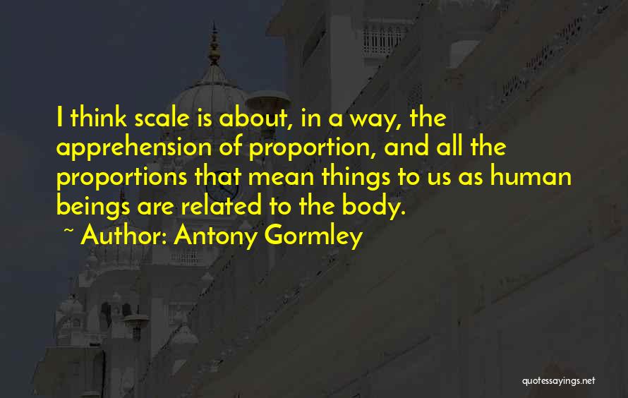 Antony Gormley Quotes: I Think Scale Is About, In A Way, The Apprehension Of Proportion, And All The Proportions That Mean Things To