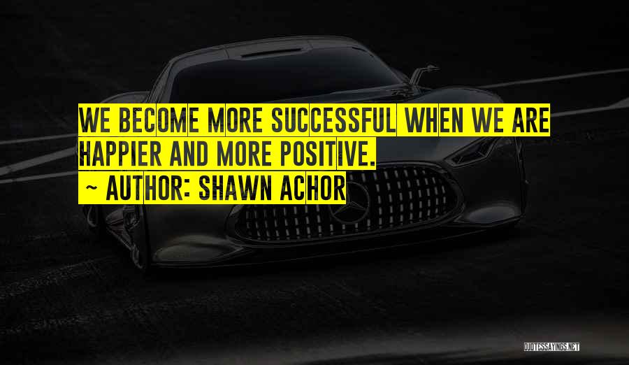 Shawn Achor Quotes: We Become More Successful When We Are Happier And More Positive.