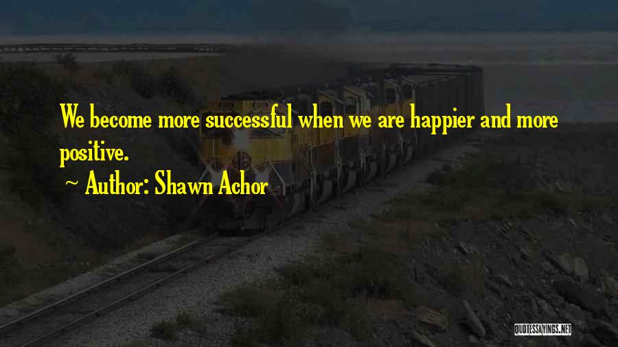 Shawn Achor Quotes: We Become More Successful When We Are Happier And More Positive.