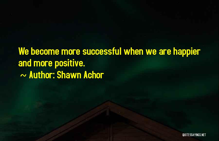 Shawn Achor Quotes: We Become More Successful When We Are Happier And More Positive.