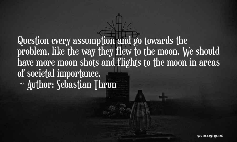 Sebastian Thrun Quotes: Question Every Assumption And Go Towards The Problem, Like The Way They Flew To The Moon. We Should Have More