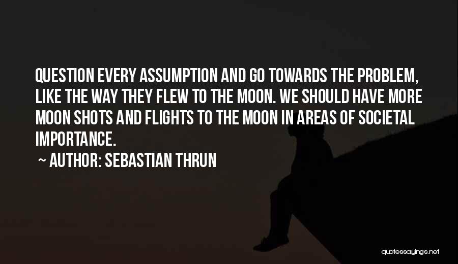 Sebastian Thrun Quotes: Question Every Assumption And Go Towards The Problem, Like The Way They Flew To The Moon. We Should Have More