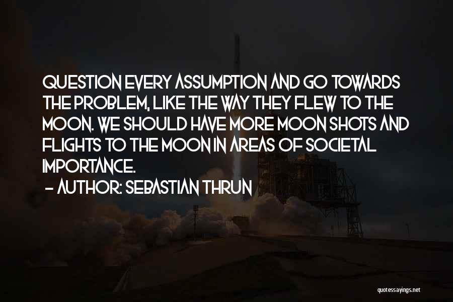 Sebastian Thrun Quotes: Question Every Assumption And Go Towards The Problem, Like The Way They Flew To The Moon. We Should Have More